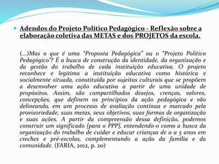  Adendos do Projeto Político Pedagógico - Reflexão sobre a
elaboração coletiva das METAS e dos PROJETOS da escola.
(...)Mas o que é uma “Proposta Pedagógica” ou o “Projeto Político
Pedagógico”? É a busca de construção da identidade, da organização e
da gestão do trabalho de cada instituição educativa. O projeto
reconhece e legitima a instituição educativa como histórica e
socialmente situada, constituída por sujeitos culturais que se propõem
a desenvolver uma ação educativa a partir de uma unidade de
propósitos. Assim, são compartilhados desejos, crenças, valores,
concepções, que definem os princípios da ação pedagógica e vão
delineando, em um processo de avaliação contínua e marcado pela
provisoriedade, suas metas, seus objetivos, suas formas de organização
e suas ações. A partir da compreensão dessa definição, podemos
construir um significado [para o PPP], entendendo-o como a busca da
organização do trabalho de cuidar e educar crianças de 0 a 5 anos em
creches e pré-escolas, complementando a ação da família e da
comunidade. (FARIA, 2012, p. 20)
 