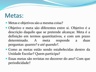 Metas:
 Metas e objetivos são a mesma coisa?
 Objetivo e meta são diferentes entre si. Objetivo é a
descrição daquilo que se pretende alcançar. Meta é a
definição em termos quantitativos, e com um prazo
determinado. A meta responde a duas
perguntas: quanto? e até quando?.
 Como as metas estão sendo estabelecidas dentro da
Unidade Escolar? Quem participa?
 Essas metas são revistas no decorrer do ano? Com que
periodicidade?
 