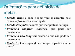 Orientações para definição de
metas:
 Estado atual: é onde e como você se encontra hoje
com relação à meta a ser atingida.
 Estado desejado: é a meta que você pretende atingir.
 Evidência tangível: evidência que pode ser
mensurada.
 Evidência não-tangível: evidência que não pode ser
mensurada.
 Contexto: Onde, quando e com quem participará da
meta?
 