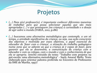 Projetos
 (...) Para o(a) professor(a), é importante conhecer diferentes maneiras
de trabalhar para que possa selecionar aquelas que são mais
apropriadas (...) e que provoquem [na criança] a curiosidade e o desejo
de agir sobre o mundo.(FARIA, 2012, p.186)
 (...) buscamos uma alternativa metodológica que contemple, a um só
tempo, a atividade significativa da criança, ou seja, sua ação consciente
dos objetivos e motivada por esses objetivos, o papel essencial do
educador de ‘fazer com a criança’, a situação do trabalho pedagógico
numa zona que se adiante ao que a criança já é capaz de fazer, para
garantir que ela se desenvolva, a comunicação da criança com o
educador e com os colegas, com o mundo e com o conhecimento de que
ela se apropria. (trecho extraído do texto: “Trabalho com projetos na
pré-escola: uma alternativa metodológica” - Suely Amaral Mello. Texto
elaborado para orientar palestra proferida no Encontro de Professores
da SME de Marília, 1997)
 