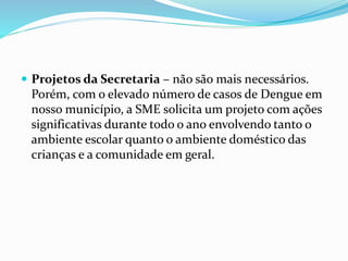  Projetos da Secretaria – não são mais necessários.
Porém, com o elevado número de casos de Dengue em
nosso município, a SME solicita um projeto com ações
significativas durante todo o ano envolvendo tanto o
ambiente escolar quanto o ambiente doméstico das
crianças e a comunidade em geral.
 