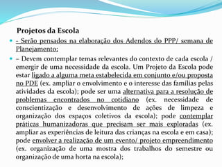 Projetos da Escola
 - Serão pensados na elaboração dos Adendos do PPP/ semana de
Planejamento;
 – Devem contemplar temas relevantes do contexto de cada escola /
emergir de uma necessidade da escola. Um Projeto da Escola pode
estar ligado a alguma meta estabelecida em conjunto e/ou proposta
no PDE (ex. ampliar o envolvimento e o interesse das famílias pelas
atividades da escola); pode ser uma alternativa para a resolução de
problemas encontrados no cotidiano (ex. necessidade de
conscientização e desenvolvimento de ações de limpeza e
organização dos espaços coletivos da escola); pode contemplar
práticas humanizadoras que precisam ser mais exploradas (ex.
ampliar as experiências de leitura das crianças na escola e em casa);
pode envolver a realização de um evento/ projeto empreendimento
(ex. organização de uma mostra dos trabalhos do semestre ou
organização de uma horta na escola);
 