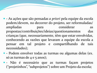  - As ações que são pensadas a priori pela equipe da escola
podem/devem, no decorrer do projeto, ser reformuladas/
ampliadas para considerar as
propostas/contribuições/ideias/questionamentos das
crianças (que, necessariamente, têm que estar envolvidas,
conhecendo as razões que levaram a equipe da escola a
pensar em tal projeto e compartilhando de tais
necessidades);
 - Podem envolver todas as turmas ou algumas delas (ex.
só as turmas de 4 e 5 anos);
 - Não é necessário que as turmas façam projetos
(“projetinhos”, “subprojetos”) sobre um Projeto da escola;
 