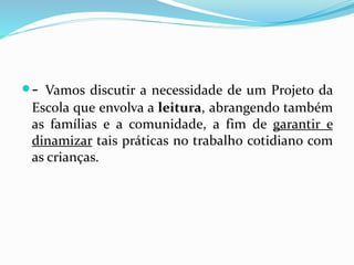 - Vamos discutir a necessidade de um Projeto da
Escola que envolva a leitura, abrangendo também
as famílias e a comunidade, a fim de garantir e
dinamizar tais práticas no trabalho cotidiano com
as crianças.
 