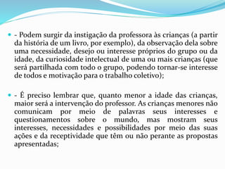  - Podem surgir da instigação da professora às crianças (a partir
da história de um livro, por exemplo), da observação dela sobre
uma necessidade, desejo ou interesse próprios do grupo ou da
idade, da curiosidade intelectual de uma ou mais crianças (que
será partilhada com todo o grupo, podendo tornar-se interesse
de todos e motivação para o trabalho coletivo);
 - É preciso lembrar que, quanto menor a idade das crianças,
maior será a intervenção do professor. As crianças menores não
comunicam por meio de palavras seus interesses e
questionamentos sobre o mundo, mas mostram seus
interesses, necessidades e possibilidades por meio das suas
ações e da receptividade que têm ou não perante as propostas
apresentadas;
 