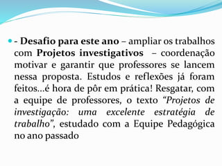  - Desafio para este ano – ampliar os trabalhos
com Projetos investigativos – coordenação
motivar e garantir que professores se lancem
nessa proposta. Estudos e reflexões já foram
feitos...é hora de pôr em prática! Resgatar, com
a equipe de professores, o texto “Projetos de
investigação: uma excelente estratégia de
trabalho”, estudado com a Equipe Pedagógica
no ano passado
 