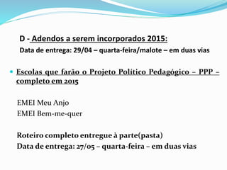 D - Adendos a serem incorporados 2015:
Data de entrega: 29/04 – quarta-feira/malote – em duas vias
 Escolas que farão o Projeto Político Pedagógico – PPP –
completo em 2015
EMEI Meu Anjo
EMEI Bem-me-quer
Roteiro completo entregue à parte(pasta)
Data de entrega: 27/05 – quarta-feira – em duas vias
 