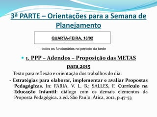 3ª PARTE – Orientações para a Semana de
Planejamento
 1. PPP – Adendos – Proposição das METAS
para 2015
Texto para reflexão e orientação dos trabalhos do dia:
- Estratégias para elaborar, implementar e avaliar Propostas
Pedagógicas. In: FARIA, V. L. B.; SALLES, F. Currículo na
Educação Infantil: diálogo com os demais elementos da
Proposta Pedagógica. 2.ed. São Paulo: Ática, 2012, p.47-53
QUARTA-FEIRA, 18/02
– todos os funcionários no período da tarde
 