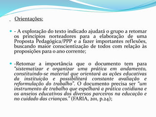 Orientações:
 - A exploração do texto indicado ajudará o grupo a retomar
os princípios norteadores para a elaboração de uma
Proposta Pedagógica/PPP e a fazer importantes reflexões,
buscando maior conscientização de todos com relação às
proposições para o ano corrente;
 -Retomar a importância que o documento tem para
“sistematizar e organizar uma prática em andamento,
constituindo-se material que orientará as ações educativas
da instituição e possibilitará constante avaliação e
reformulação do trabalho”. O documento precisa ser “um
instrumento de trabalho que espelhará a prática cotidiana e
os anseios educativos dos diversos parceiros na educação e
no cuidado das crianças.” (FARIA, 201, p.24);
 