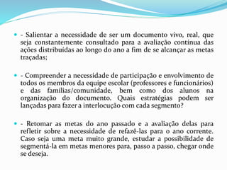  - Salientar a necessidade de ser um documento vivo, real, que
seja constantemente consultado para a avaliação contínua das
ações distribuídas ao longo do ano a fim de se alcançar as metas
traçadas;
 - Compreender a necessidade de participação e envolvimento de
todos os membros da equipe escolar (professores e funcionários)
e das famílias/comunidade, bem como dos alunos na
organização do documento. Quais estratégias podem ser
lançadas para fazer a interlocução com cada segmento?
 - Retomar as metas do ano passado e a avaliação delas para
refletir sobre a necessidade de refazê-las para o ano corrente.
Caso seja uma meta muito grande, estudar a possibilidade de
segmentá-la em metas menores para, passo a passo, chegar onde
se deseja.
 