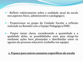 - Refletir coletivamente sobre a realidade atual da escola
nos aspectos físico, administrativo e pedagógico;
 - Proporcionar ao grupo da Unidade Escolar a reflexão
realizada na Reunião com a Equipe Pedagógica/SME;
 - Propor metas claras, considerando a quantidade e a
qualidade delas, as possibilidades reais para atingi-las
mediante ações bem planejadas e distribuídas entre os
agentes do processo educativo (trabalho em equipe)
2. Espaço para outros assuntos específicos da escola
 