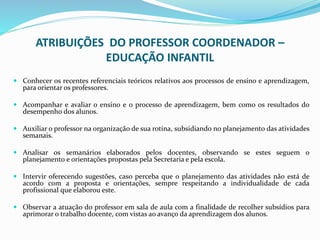 ATRIBUIÇÕES DO PROFESSOR COORDENADOR –
EDUCAÇÃO INFANTIL
 Conhecer os recentes referenciais teóricos relativos aos processos de ensino e aprendizagem,
para orientar os professores.
 Acompanhar e avaliar o ensino e o processo de aprendizagem, bem como os resultados do
desempenho dos alunos.
 Auxiliar o professor na organização de sua rotina, subsidiando no planejamento das atividades
semanais.
 Analisar os semanários elaborados pelos docentes, observando se estes seguem o
planejamento e orientações propostas pela Secretaria e pela escola.
 Intervir oferecendo sugestões, caso perceba que o planejamento das atividades não está de
acordo com a proposta e orientações, sempre respeitando a individualidade de cada
profissional que elaborou este.
 Observar a atuação do professor em sala de aula com a finalidade de recolher subsídios para
aprimorar o trabalho docente, com vistas ao avanço da aprendizagem dos alunos.
 