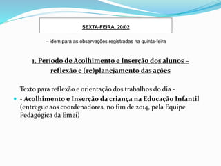 1. Período de Acolhimento e Inserção dos alunos –
reflexão e (re)planejamento das ações
Texto para reflexão e orientação dos trabalhos do dia -
 - Acolhimento e Inserção da criança na Educação Infantil
(entregue aos coordenadores, no fim de 2014, pela Equipe
Pedagógica da Emei)
SEXTA-FEIRA, 20/02
– idem para as observações registradas na quinta-feira
 