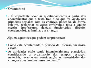  Orientações:
 - É importante levantar questionamentos a partir dos
apontamentos que o texto traz e do que foi vivido nas
primeiras semanas com as crianças, podendo, de forma
coletiva, replanejar as ações envolvendo toda a equipe
escolar (professores, demais funcionários, direção,
coordenação), as famílias e as crianças.
- Algumas questões que podem ser propostas:
 Como está acontecendo o período de inserção em nossa
escola?
 As atividades estão sendo intencionalmente planejadas,
considerando a organização dos tempos, espaços,
materiais, levando em consideração as necessidades das
crianças e das famílias nesse momento?
 