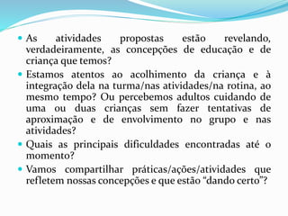  As atividades propostas estão revelando,
verdadeiramente, as concepções de educação e de
criança que temos?
 Estamos atentos ao acolhimento da criança e à
integração dela na turma/nas atividades/na rotina, ao
mesmo tempo? Ou percebemos adultos cuidando de
uma ou duas crianças sem fazer tentativas de
aproximação e de envolvimento no grupo e nas
atividades?
 Quais as principais dificuldades encontradas até o
momento?
 Vamos compartilhar práticas/ações/atividades que
refletem nossas concepções e que estão “dando certo”?
 