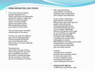  PARA REPARTIR COM TODOS

 Com este canto te chamo,
porque depende de ti.
Quero encontrar um diamante,
sei que ele existe e onde está.
Não me acanho de pedir
ajuda: sei que sozinho
nunca vou poder achar.
Mas desde logo advirto:
para repartir com todos.
Traz a ternura que escondes
machucada no teu peito.
Eu levo um resto de infância
que meu coração guardou.
Vamos precisar de fachos
para as veredas da noite
que oculta e, às vezes, defende
o diamante
Vamos juntos.
Traz toda a luz que tiveres,
não te esqueças do arco-íris
que escondeste no porão.
Eu ponho a minha poronga,
de uso na selva, é uma luz
que se aconchega na sombra.
 Não vale desanimar
nem preferir os atalhos
sedutores que nos perdem,
para chegar mais depressa.
Vamos achar o diamante
para repartir com todos.
Mesmo com quem não quis vir
ajudar, falta de sonho.
Com quem preferiu ficar
sozinho bordando de ouro
o seu umbigo engelhado.
Mesmo com quem se fez cego
ou se encolheu na vergonha
de aparecer procurando.
Com quem foi indiferente
e zombou das nossas mãos
infatigados na busca.
Mas também com quem tem medo
do diamante e seu poder,
e até com quem desconfia
que ele exista mesmo.
E existe:
o diamante se constrói
quando o procuramos juntos
no meio da nossa vida
e cresce, límpido,cresce,
na intenção de repartir
o que chamamos de amor.

 THIAGO DE MELLO
In Mormaço na floresta, 1984
 