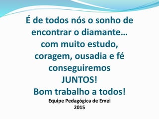 É de todos nós o sonho de
encontrar o diamante…
com muito estudo,
coragem, ousadia e fé
conseguiremos
JUNTOS!
Bom trabalho a todos!
Equipe Pedagógica de Emei
2015
 