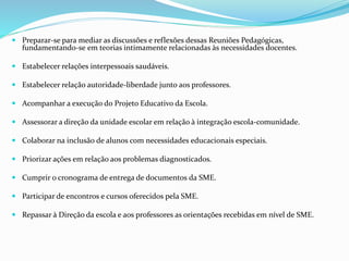  Preparar-se para mediar as discussões e reflexões dessas Reuniões Pedagógicas,
fundamentando-se em teorias intimamente relacionadas às necessidades docentes.
 Estabelecer relações interpessoais saudáveis.
 Estabelecer relação autoridade-liberdade junto aos professores.
 Acompanhar a execução do Projeto Educativo da Escola.
 Assessorar a direção da unidade escolar em relação à integração escola-comunidade.
 Colaborar na inclusão de alunos com necessidades educacionais especiais.
 Priorizar ações em relação aos problemas diagnosticados.
 Cumprir o cronograma de entrega de documentos da SME.
 Participar de encontros e cursos oferecidos pela SME.
 Repassar à Direção da escola e aos professores as orientações recebidas em nível de SME.
 