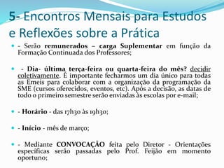 5- Encontros Mensais para Estudos
e Reflexões sobre a Prática
 - Serão remunerados – carga Suplementar em função da
Formação Continuada dos Professores;
 - Dia- última terça-feira ou quarta-feira do mês? decidir
coletivamente. É importante fecharmos um dia único para todas
as Emeis para colaborar com a organização da programação da
SME (cursos oferecidos, eventos, etc). Após a decisão, as datas de
todo o primeiro semestre serão enviadas às escolas por e-mail;
 - Horário - das 17h30 às 19h30;
 - Início - mês de março;
 - Mediante CONVOCAÇÃO feita pelo Diretor - Orientações
específicas serão passadas pelo Prof. Feijão em momento
oportuno;
 