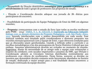  - Necessidade da Direção desenvolver estratégias para garantir a presença e o
envolvimento de todo o grupo de professores nas propostas de estudo;
 - Direção e Coordenação deverão adequar sua jornada de 8h diárias para
participarem do encontro;
 - Possibilidade da participação da Equipe Pedagógica de Emei da SME em algumas
reuniões;
 - Proposta: começaremos com o estudo do livro (que todas as escolas receberam
pelo PNBE - 2014) FARIA, V. L. B.; SALLES, F. Currículo na Educação Infantil:
diálogo com os demais elementos da Proposta Pedagógica. 2.ed. São Paulo: Ática,
2012, fazendo interlocuções com a prática desenvolvida em cada escola. Esse
material também será estudado pelos coordenadores e diretores presentes nas
reuniões mensais/quinzenais com a Equipe de Emei, o que oferecerá condições para
que as discussões sejam aprofundadas, visando a reflexão sobre o currículo e as
escolhas metodológicas à luz dos pressupostos da Teoria Histórico-Cultural que nos
embasa. Assuntos administrativos deverão ser evitados no momento da reunião.
Sugerimos, diante da necessidade de se atingir toda a equipe com orientações a
respeito do cotidiano, com recados importantes e assuntos da SME, que Direção e
Coordenação adotem as Circulares Internas distribuídas nominalmente aos
professores com ciência do recebimento. Desta forma, somente as dúvidas ou
assuntos que demandem decisão conjunta serão brevemente abordados no horário
de estudo, dedicando o maior tempo para a real finalidade desses encontros: a
formação continuada da equipe docente;
 