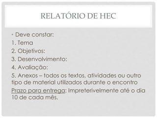 RELATÓRIO DE HEC
• Deve constar:
1. Tema
2. Objetivos:
3. Desenvolvimento:
4. Avaliação:
5. Anexos – todos os textos, atividades ou outro
tipo de material utilizados durante o encontro
Prazo para entrega: Impreterivelmente até o dia
10 de cada mês.
 