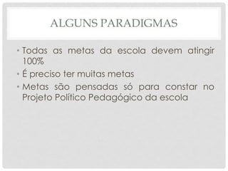 ALGUNS PARADIGMAS
• Todas as metas da escola devem atingir
100%
• É preciso ter muitas metas
• Metas são pensadas só para constar no
Projeto Político Pedagógico da escola
 