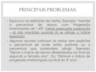 PRINCIPAIS PROBLEMAS:
• Equivoco na definição de metas. Exemplo: “Manter
o percentual de alunos com Progressão
Interrompida de 1,6%” metas pressupõe superação
– só são mantidas quando já se atingiu o índice
esperado.
• Algumas escolas colocam as metas sem explicitar
o percentual de onde estão partindo ou o
percentual que pretendem atingir. Exemplo:
“Elevar o índice de alunos alfabetizados ao final do
segundo e terceiro ano”. Ou “Diminuir o índice de
progressão interrompida ao final do 3º ano”.
 