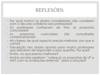 REFLEXÕES:
• Por qual motivo os dados consolidados não condizem
com o discurso cotidiano dos professores?
• Os professores conhecem de fato as propostas
curriculares?
• As propostas curriculares são consultadas
cotidianamente?
• Há clareza de qual aspecto precisa melhorar, por que e
como?
• Tabulação dos dados aponta para muitos professores
que deixaram de responder a essa questão. Por que?
• Então, no que precisa melhorar?
• Muitas escolas pediram: “adequar as propostas de LP e
MAT com as avaliações externas”. Seria a solução?
 