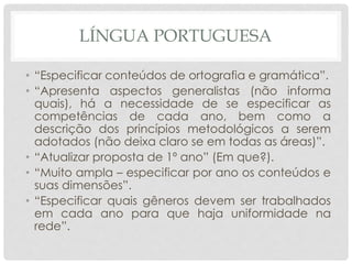 LÍNGUA PORTUGUESA
• “Especificar conteúdos de ortografia e gramática”.
• “Apresenta aspectos generalistas (não informa
quais), há a necessidade de se especificar as
competências de cada ano, bem como a
descrição dos princípios metodológicos a serem
adotados (não deixa claro se em todas as áreas)”.
• “Atualizar proposta de 1º ano” (Em que?).
• “Muito ampla – especificar por ano os conteúdos e
suas dimensões”.
• “Especificar quais gêneros devem ser trabalhados
em cada ano para que haja uniformidade na
rede”.
 
