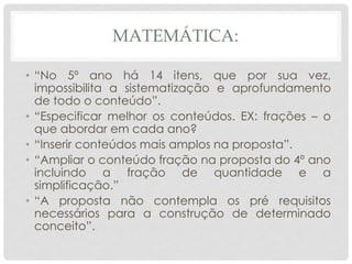 MATEMÁTICA:
• “No 5º ano há 14 itens, que por sua vez,
impossibilita a sistematização e aprofundamento
de todo o conteúdo”.
• “Especificar melhor os conteúdos. EX: frações – o
que abordar em cada ano?
• “Inserir conteúdos mais amplos na proposta”.
• “Ampliar o conteúdo fração na proposta do 4º ano
incluindo a fração de quantidade e a
simplificação.”
• “A proposta não contempla os pré requisitos
necessários para a construção de determinado
conceito”.
 