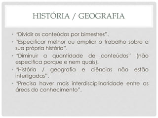 HISTÓRIA / GEOGRAFIA
• “Dividir os conteúdos por bimestres”.
• “Especificar melhor ou ampliar o trabalho sobre a
sua própria história”.
• “Diminuir a quantidade de conteúdos” (não
especifica porque e nem quais).
• “História / geografia e ciências não estão
interligadas”.
• “Precisa haver mais interdisciplinaridade entre as
áreas do conhecimento”.
 