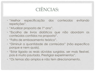 CIÊNCIAS:
• “Melhor especificação dos conteúdos evitando
repetições”.
• “Atualizar proposta de 1º ano”.
• “Escolha de livros didáticos que não abordam os
conteúdos contidos na proposta”.
• “Falta de embasamento teórico”.
• “Diminuir a quantidade de conteúdos” (não especifica
porque e nem quais).
• “Estar ligada as reais dúvidas surgidas, ser mais flexível,
pois é muito pautada. Prestigiar experimentos”.
• “Os temas são amplos e não tem direcionamento.
 