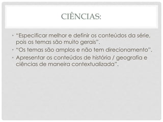 CIÊNCIAS:
• “Especificar melhor e definir os conteúdos da série,
pois os temas são muito gerais”.
• “Os temas são amplos e não tem direcionamento”.
• Apresentar os conteúdos de história / geografia e
ciências de maneira contextualizada”.
 