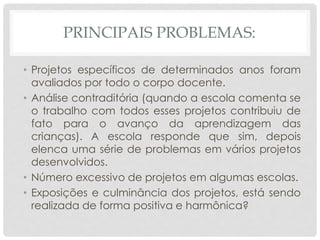 PRINCIPAIS PROBLEMAS:
• Projetos específicos de determinados anos foram
avaliados por todo o corpo docente.
• Análise contraditória (quando a escola comenta se
o trabalho com todos esses projetos contribuiu de
fato para o avanço da aprendizagem das
crianças). A escola responde que sim, depois
elenca uma série de problemas em vários projetos
desenvolvidos.
• Número excessivo de projetos em algumas escolas.
• Exposições e culminância dos projetos, está sendo
realizada de forma positiva e harmônica?
 