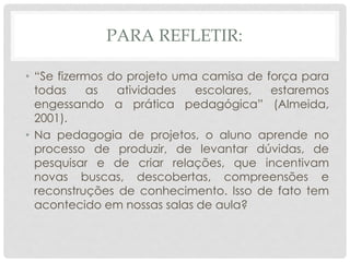 PARA REFLETIR:
• “Se fizermos do projeto uma camisa de força para
todas as atividades escolares, estaremos
engessando a prática pedagógica” (Almeida,
2001).
• Na pedagogia de projetos, o aluno aprende no
processo de produzir, de levantar dúvidas, de
pesquisar e de criar relações, que incentivam
novas buscas, descobertas, compreensões e
reconstruções de conhecimento. Isso de fato tem
acontecido em nossas salas de aula?
 
