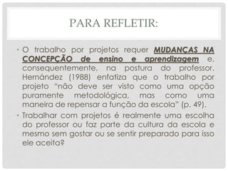 PARA REFLETIR:
• O trabalho por projetos requer MUDANÇAS NA
CONCEPÇÃO de ensino e aprendizagem e,
consequentemente, na postura do professor.
Hernández (1988) enfatiza que o trabalho por
projeto “não deve ser visto como uma opção
puramente metodológica, mas como uma
maneira de repensar a função da escola” (p. 49).
• Trabalhar com projetos é realmente uma escolha
do professor ou faz parte da cultura da escola e
mesmo sem gostar ou se sentir preparado para isso
ele aceita?
 