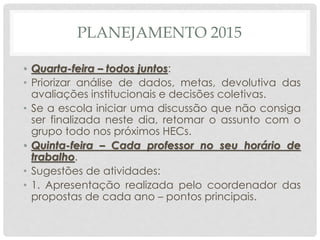 PLANEJAMENTO 2015
• Quarta-feira – todos juntos:
• Priorizar análise de dados, metas, devolutiva das
avaliações institucionais e decisões coletivas.
• Se a escola iniciar uma discussão que não consiga
ser finalizada neste dia, retomar o assunto com o
grupo todo nos próximos HECs.
• Quinta-feira – Cada professor no seu horário de
trabalho.
• Sugestões de atividades:
• 1. Apresentação realizada pelo coordenador das
propostas de cada ano – pontos principais.
 