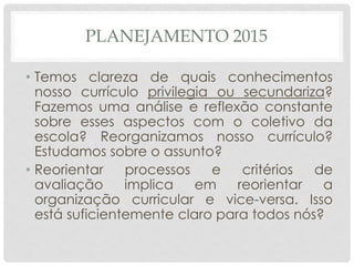 PLANEJAMENTO 2015
• Temos clareza de quais conhecimentos
nosso currículo privilegia ou secundariza?
Fazemos uma análise e reflexão constante
sobre esses aspectos com o coletivo da
escola? Reorganizamos nosso currículo?
Estudamos sobre o assunto?
• Reorientar processos e critérios de
avaliação implica em reorientar a
organização curricular e vice-versa. Isso
está suficientemente claro para todos nós?
 