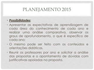 PLANEJAMENTO 2015
• Possibilidades:
• Apresentar as expectativas de aprendizagem de
cada área do conhecimento de cada ano e
realizar uma análise comparativa, observar os
graus de aprofundamento, o que é específico de
cada ano;
• O mesmo pode ser feito com os conteúdos e
orientações didáticas.
• Reunir os professores por ano e solicitar a análise
das propostas e o apontamento de dúvidas com
justificativas apoiadas na proposta.
 