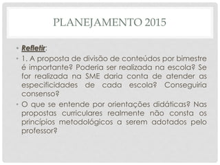 PLANEJAMENTO 2015
• Refletir:
• 1. A proposta de divisão de conteúdos por bimestre
é importante? Poderia ser realizada na escola? Se
for realizada na SME daria conta de atender as
especificidades de cada escola? Conseguiria
consenso?
• O que se entende por orientações didáticas? Nas
propostas curriculares realmente não consta os
princípios metodológicos a serem adotados pelo
professor?
 