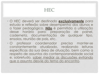 HEC
• O HEC deverá ser destinado exclusivamente para
estudo e reflexão sobre desempenho dos alunos e
o fazer pedagógico. Não é permitida a utilização
desse horário para: preparação de painel,
caderneta, documentação de qualquer tipo,
ensaios, reunião de pais, etc.
• O professor coordenador precisa manter-se
constantemente atualizado, realizando leituras
específicas da sua área de atuação, bem como a
respeito de assuntos da contemporaneidade social
e, sobretudo, saber mediar as discussões evitando
que o assunto desvie do tema do encontro.
 
