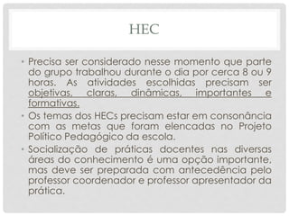 HEC
• Precisa ser considerado nesse momento que parte
do grupo trabalhou durante o dia por cerca 8 ou 9
horas. As atividades escolhidas precisam ser
objetivas, claras, dinâmicas, importantes e
formativas.
• Os temas dos HECs precisam estar em consonância
com as metas que foram elencadas no Projeto
Político Pedagógico da escola.
• Socialização de práticas docentes nas diversas
áreas do conhecimento é uma opção importante,
mas deve ser preparada com antecedência pelo
professor coordenador e professor apresentador da
prática.
 