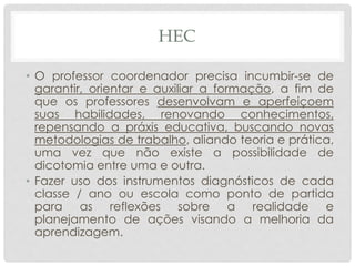 HEC
• O professor coordenador precisa incumbir-se de
garantir, orientar e auxiliar a formação, a fim de
que os professores desenvolvam e aperfeiçoem
suas habilidades, renovando conhecimentos,
repensando a práxis educativa, buscando novas
metodologias de trabalho, aliando teoria e prática,
uma vez que não existe a possibilidade de
dicotomia entre uma e outra.
• Fazer uso dos instrumentos diagnósticos de cada
classe / ano ou escola como ponto de partida
para as reflexões sobre a realidade e
planejamento de ações visando a melhoria da
aprendizagem.
 