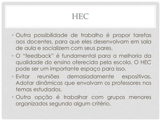 HEC
• Outra possibilidade de trabalho é propor tarefas
aos docentes, para que eles desenvolvam em sala
de aula e socializem com seus pares.
• O “feedback” é fundamental para a melhoria da
qualidade do ensino oferecida pela escola. O HEC
pode ser um importante espaço para isso.
• Evitar reuniões demasiadamente expositivas.
Adotar dinâmicas que envolvam os professores nos
temas estudados.
• Outra opção é trabalhar com grupos menores
organizados segundo algum critério.
 