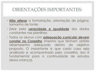 ORIENTAÇÕES IMPORTANTES:
• Não alterar a formatação, orientação de página,
tamanho de fonte;
• Zelar pela veracidade e igualdade dos dados
constantes nas planilhas;
• Todos os alunos com adequação curricular devem
constar no Conselho (mesmo que tenham obtido
desempenho adequado dentro do objetivo
proposto. O importante é que cada caso seja
analisado e acompanhado pelo conselho. Isso é
fundamental para a continuidade de estudos
dessa criança).
 