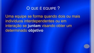 O QUE É EQUIPE ?
Uma equipe se forma quando dois ou mais
indivíduos interdependentes ou em
interação se juntam visando obter um
determinado objetivo
 
