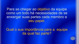 Para se chegar ao objetivo da equipe
como um todo há necessidades de se
enxergar suas partes cada membro e
seu papel.
Qual o sua importância para a equipe
da qual faz parte?
 