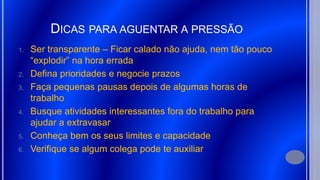 DICAS PARA AGUENTAR A PRESSÃO
1. Ser transparente – Ficar calado não ajuda, nem tão pouco
“explodir” na hora errada
2. Defina prioridades e negocie prazos
3. Faça pequenas pausas depois de algumas horas de
trabalho
4. Busque atividades interessantes fora do trabalho para
ajudar a extravasar
5. Conheça bem os seus limites e capacidade
6. Verifique se algum colega pode te auxiliar
 