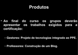 Produtos Ao final do curso os grupos deverão apresentar os trabalhos exigidos para a certificação: Gestores: Projeto de tecnologias integrado ao PPE. Professores: Construção de um Blog. 