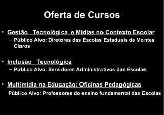 Oferta de Cursos Gestão   Tecnológica  e Mídias no Contexto Escolar Público Alvo: Diretores das Escolas Estaduais de Montes Claros Inclusão   Tecnológica Público Alvo: Servidores Administrativos das Escolas  Multimídia na Educação: Oficinas Pedagógicas     Público Alvo: Professores do ensino fundamental das Escolas      